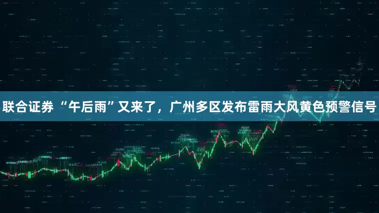 联合证券 “午后雨”又来了，广州多区发布雷雨大风黄色预警信号