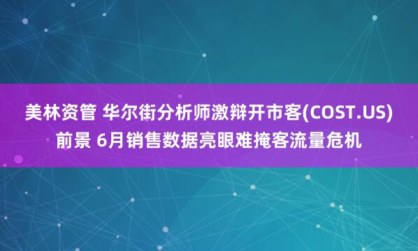 美林资管 华尔街分析师激辩开市客(COST.US)前景 6月销售数据亮眼难掩客流量危机