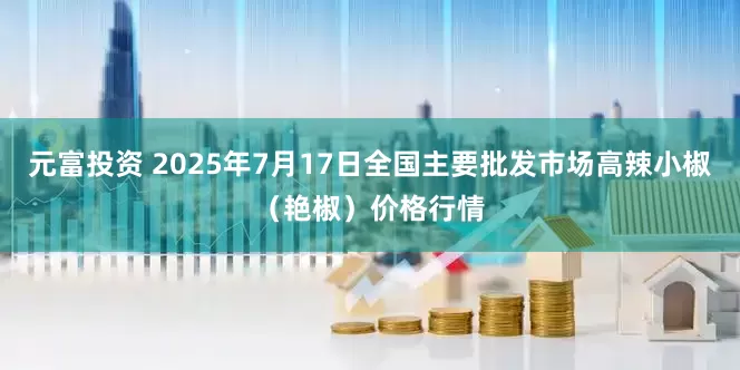 元富投资 2025年7月17日全国主要批发市场高辣小椒（艳椒）价格行情