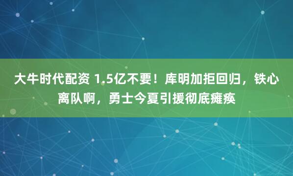大牛时代配资 1.5亿不要！库明加拒回归，铁心离队啊，勇士今夏引援彻底瘫痪