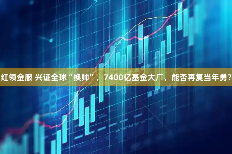 红领金服 兴证全球“换帅”，7400亿基金大厂，能否再复当年勇？