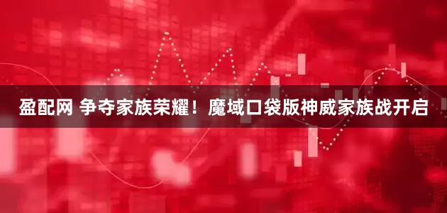 盈配网 争夺家族荣耀！魔域口袋版神威家族战开启