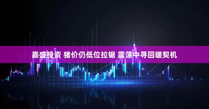 嘉盛投资 猪价仍低位拉锯 震荡中寻回暖契机