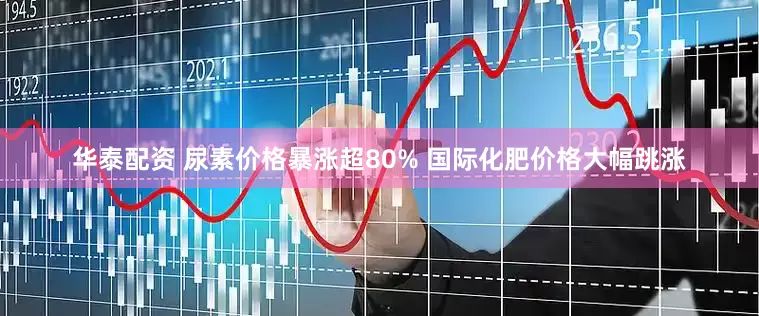 华泰配资 尿素价格暴涨超80% 国际化肥价格大幅跳涨