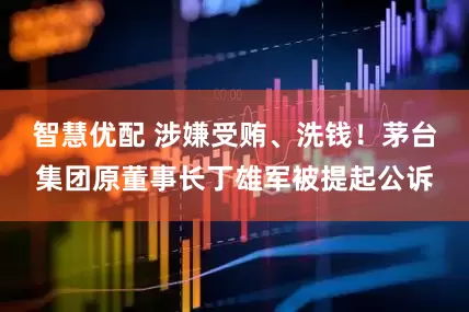 智慧优配 涉嫌受贿、洗钱！茅台集团原董事长丁雄军被提起公诉