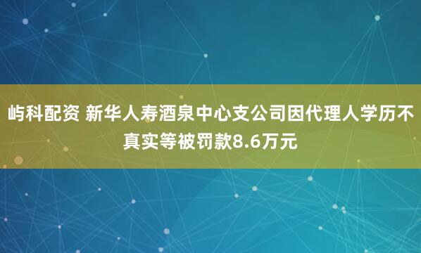 屿科配资 新华人寿酒泉中心支公司因代理人学历不真实等被罚款8.6万元